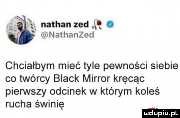 ę nathan zad q. nathanzed chciałbym mieć tyle pewności siebie co twórcy black mirror kręcąc pierwszy odcinek w którym koleś rucha świnię