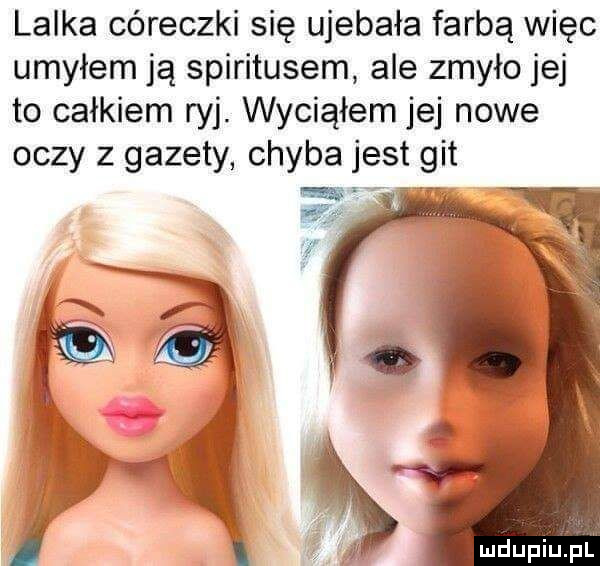 lalka córeczki się ujebała farbą więc umyłem ją spirytusem ale zmyło jej to całkiem ryj wyciąłem jej nowe oczy z gazety chyba jest git