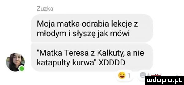 moja matka odrabia lekcje z młodym i słyszę jak mówi matka teresa z kalkuty a nie katapulty kurwa xdddd