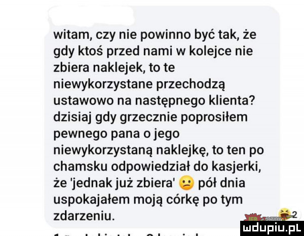 witam czy nie powinno być tak ze gdy ktoś przed nami w kolejce nie zbiera naklejek to te niewykorzystane przechodzą ustawowo na następnego klienta dzisiaj gdy grzecznie poprosiłem pewnego pana o jego niewykorzystaną naklejkę to ten po chamsku odpowiedział do kasjerki że jednakjuż zbiera o pół dnia uspokajałem moją córkę po tym zdarzeniu. w. abakankami. abakankami. abakankami mduplu pl