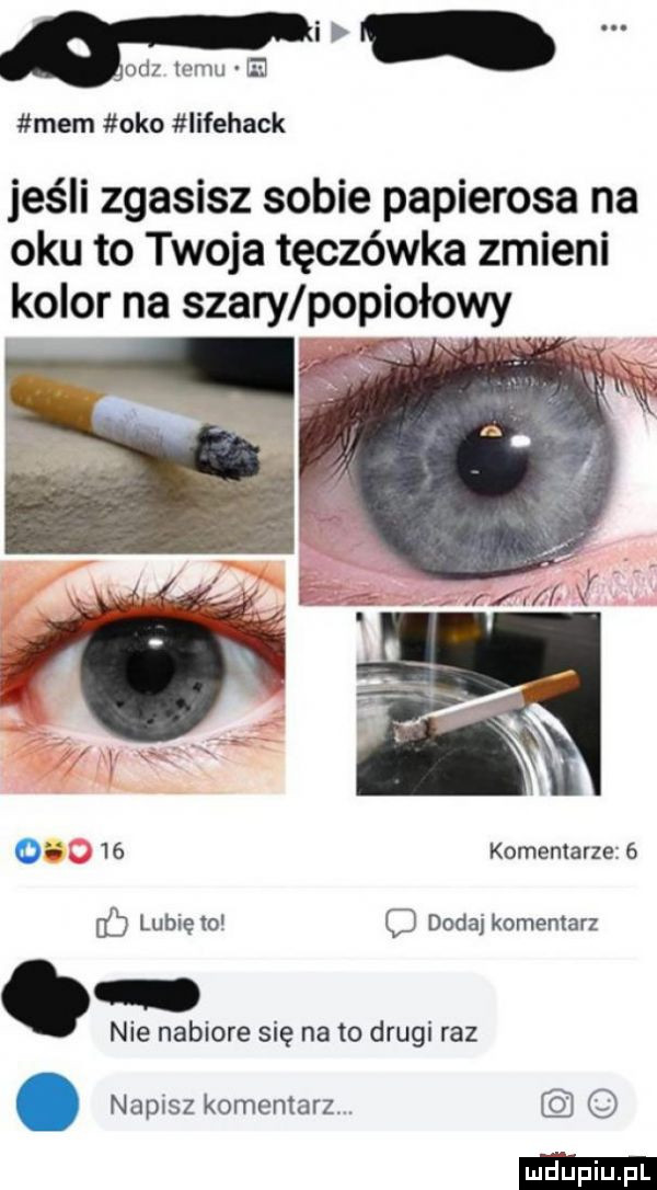 od temu b mem oko iifehack jeśli zgasisz sobie papierosa na oku to twoja tęczówka zmieni kolor na szary popiołowy o    komenmrze   fb lubię to dodaj komentarz. nie nabiore się na to drugi raz. napisz komentarz