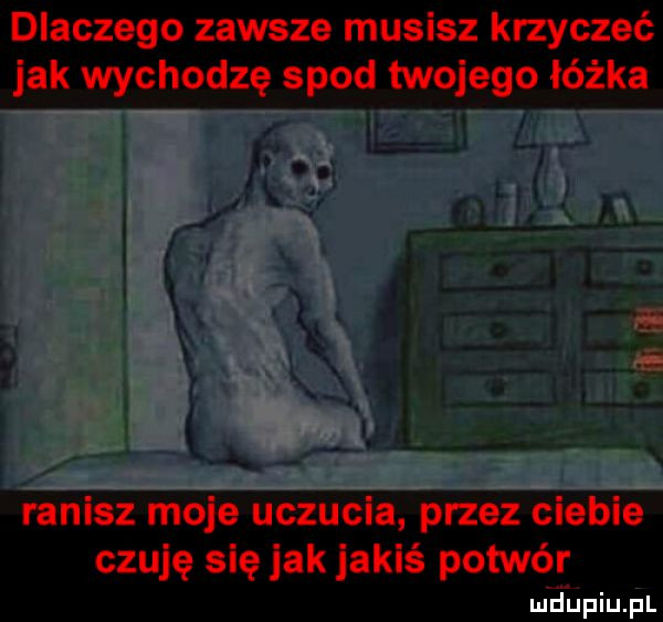 dlaczego zawsze musisz krzyczeć jak wychodzę spod twojego łóżka i ranisz moje uczucia przez ciebie czuję się jak jakiś potwór