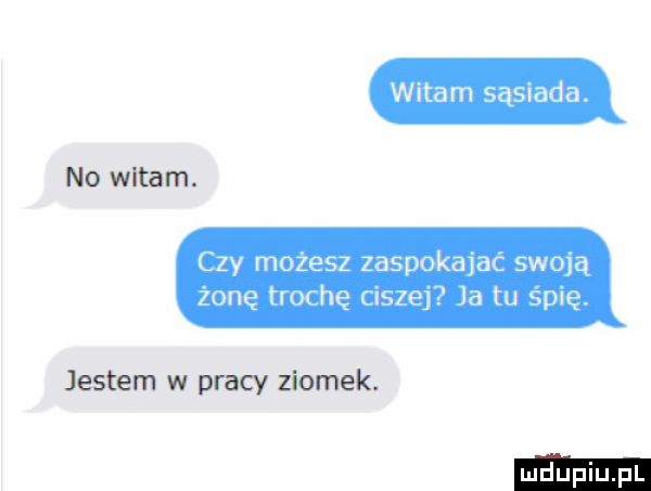 witam sąsiada. no witam. czy możesz zaspokajać swoją żonę trochę ciszej ja tu spię. jestem w pracy ziomek