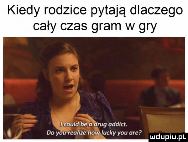 kiedy rodzice pytają dlaczego cały czas gram w gry i could be a drug addict. do y-u realize hiw lucky y-u are