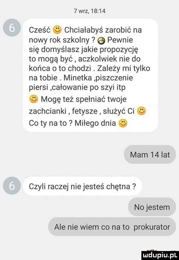 w-z       cześć. chciałabyś zarobić na nowy rok szkolny e pewnie się domyślasz jakie propozycję to mogą być aczkolwiek nie do końca oto chodzi. zależy mi tylko na tobie. minetka piszczenie piersi całowanie po szyi ibp. mogę też spełniać twoje zachcianki fetysze służyć ci. co ty na to miłego dnia. mam    lat czyli raczej nie jesteś chętna no jestem ale nie wiem co na to prokurator