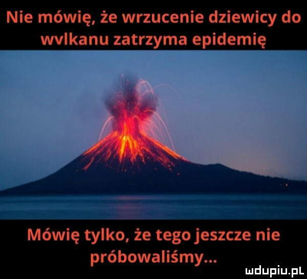 nie mówię że wrzucenie dziewicy do wulkanu zatrzyma epidemię mówię tylko że tego jeszcze nie próbowaliśmy