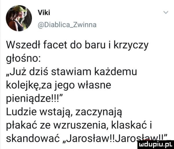 vidi diabiicajwinna wszedł facet do baru i krzyczy głośno już dziś stawiam każdemu ko edkę za jego własne pieniądze ludzie wstają zaczynają płakać ze wzruszenia klaskać i skandować jarosław jaro