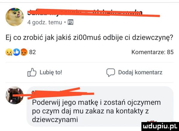 godz temu el ej co zrobić jak jakiś zi  muś odbije ci dziewczynę o.    komentarze bs eb lubię to c dodaj komentarz   poderwij jego matkę i zostań ojczymem po czym da mu zakaz na kontakty z dziewczynami