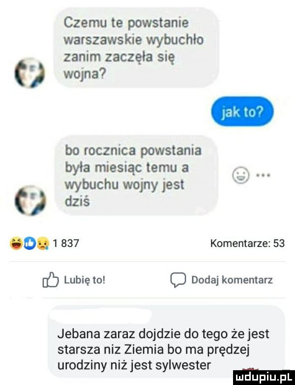 czemu te powstanie warszawskie wybuchło zanim zaczęła się wojna bo rocznica powstania była miesiąc temu a wybuchu wojny jest dziś o.       komentarze    ó lunięto dodaj komentarz jebana zaraz dojdzie do tego że jest starsza niz ziemia bo ma prędzej urodziny niż jest sylwester