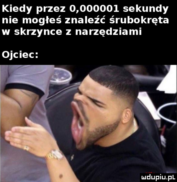 kiedy przez          sekundy nie mogłeś znaleźć śrubokręta w skrzynce z narzędziami ojciec mdupqu l