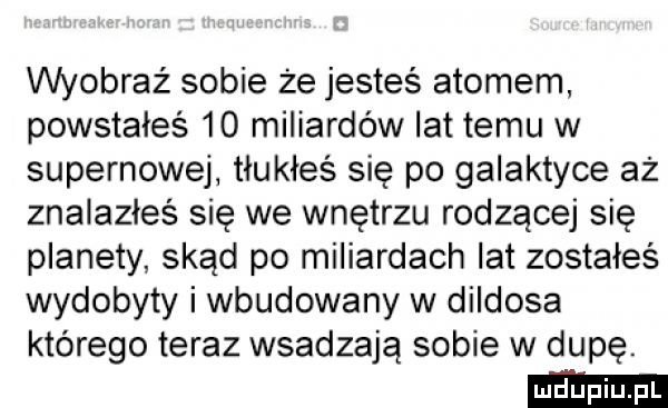 wyobraź sobie że jesteś atomem powstałeś    miliardów lat temu w supernowej tłukłeś się po galaktyce aż znalazłeś się we wnętrzu rodzącej się planety skąd po miliardach lat zostałeś wydobyty i wbudowany w dildosa którego teraz wsadzają sobie w dupę