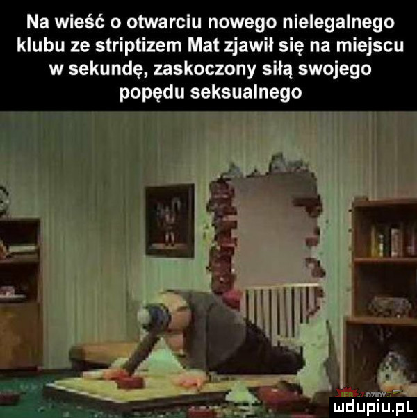 na wieść o otwarciu nowego nielegalnego klubu ze striptizem mat zjawił się na miejscu w sekundę zaskoczony salą swojego popędu seksualnego