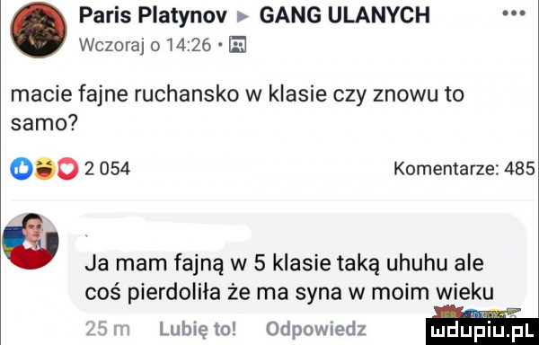 paris platynov gang ulanych wczoraj o       e macie fajne ruchansko w klasie czy znowu to samo           komentarze     a ja mam fajną w   klasie taką uhuru ale coś pierdoliła że ma syna w moim wieku lubię to odpowiedz mdlińiupl