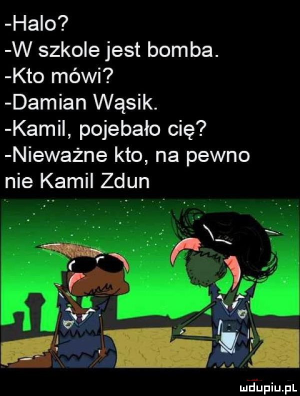 halo w szkole jest bomba. kto mówi damian wąsik. kami pojebało cię nieważne kto na pewno nie kamil zdun m v l g