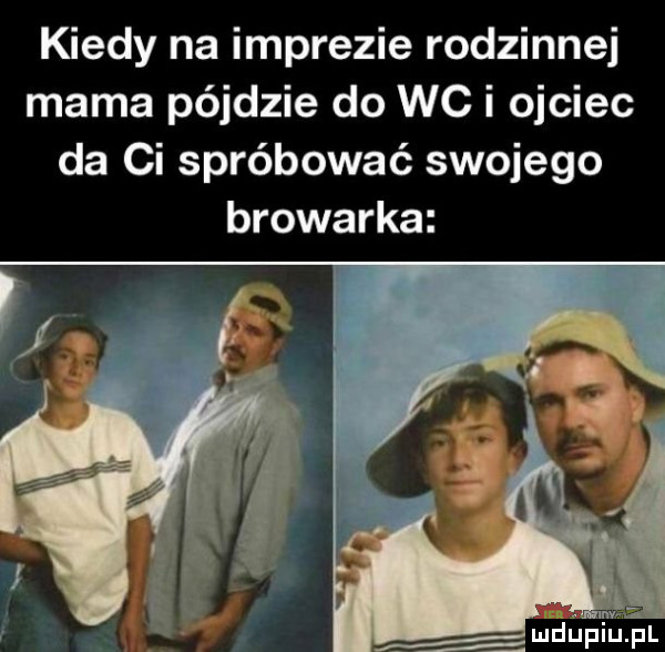 kiedy na imprezie rodzinnej mama pajdzie do wc i ojciec da ci spróbować swojego browarka