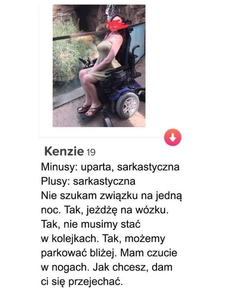 ken-ie    minusy uparta sarkastyczna plusy sarkastyczna nie szukam związku na jedną noc. tak jeżdżę na wózku. tak nie musimy stać w kolejkach. tak możemy parkować bliżej. mam czucie w nogach. jak chcesz dam ci się przejechać