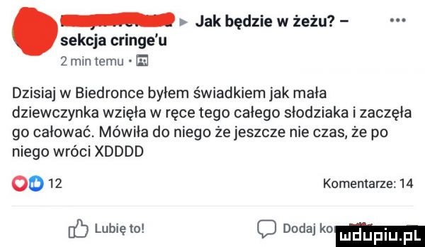 jak będzie w żelu sekcja cringe u   mln izmu e dzisiaj w biedronce byłem świadkiem jak mała dziewczynka wzięła w ręce tego całego slodziaka i zaczęła go całować. mówiła do niego że jeszcze nie czas że po niego wróci xdddd oo    komentarze lubię to d dodaj mm