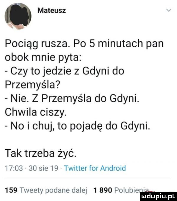 mateusz x pociąg rusza. po   minutach pan obok mnie pyta czy to jedzie z gdyni do przemyśla nie. z przemyśla do gdyni. chwila ciszy. no i chuj to pojadę do gdyni. tak trzeba żyć.          sue    twitter forandroid     tweety podane dalej       po ubieﬂm