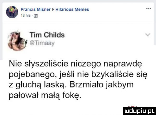 francis mlsner hllanous memes   w tum childs mam. nie słyszeliście niczego naprawdę pojebanego jeśli nie bzykaliście się z głucha laską. brzmiało jakbym pałował małą fokę