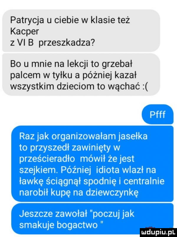 patrycja u ciebie w klasie też kacper z vi b przeszkadza bo u mnie na lekcji to grzebał palcem w tyłku a później kazal wszystkim dzieciom to wąchać