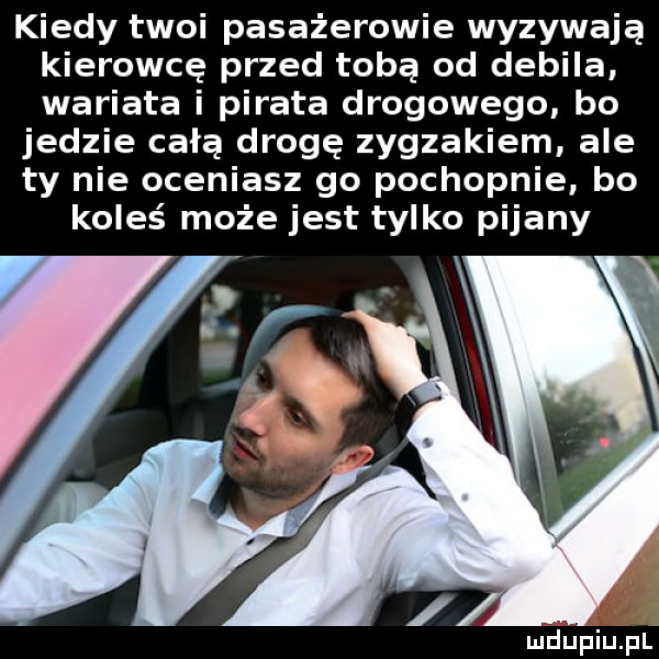 kiedy twoi pasażerowie wyzywają kierowcę przed tobą od debila wariata i pirata drogowego bo jedzie całą drogę zygzakiem ale ty nie oceniasz go pochopnie bo koleś może jest tylko pijany