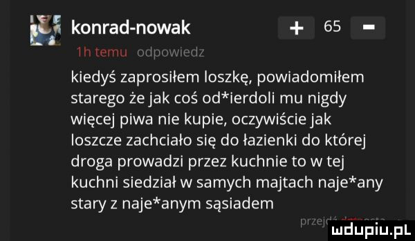 em konrad nowak    iiiwuu i kiedyś zaprosiłem ioszkę powiadomiłem starego że jak coś od ierdoli mu nigdy więcej piwa nie kupie oczywiściejak ioszcze zachciało się do łazienki do której droga prowadzi przez kuchnie to w tej kuchni siedziaiw samych majtach naje any stary z naje abym sąsiadem