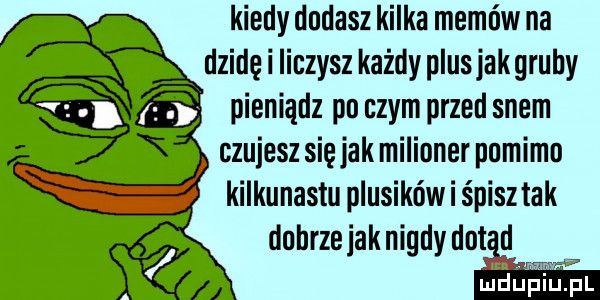 kiedy dodasz kilka memów na dzidę i liczysz każdy plusjakgruhy pieniądz po czym przed snem czujesz się jak milioner purimu kilkunastu plusików i śpisz tak duhrzeiaknigdy dzid lud