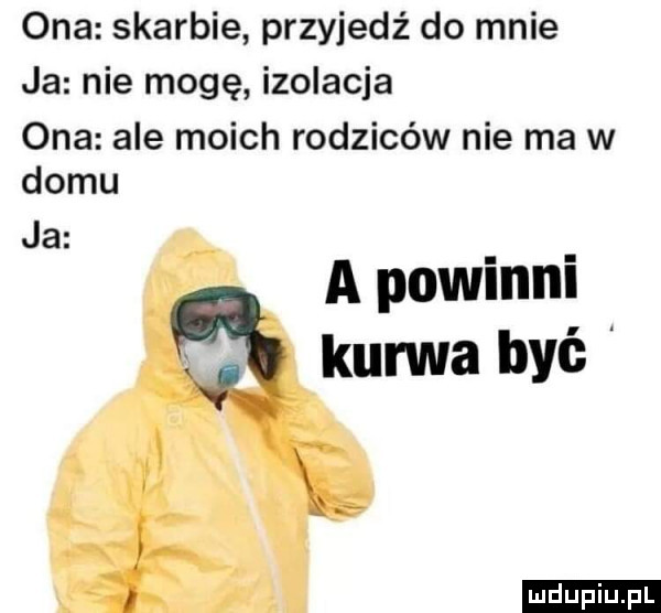 ona skarbie przyjedź do mnie ja nie mogę izolacja ona ale moich rodziców nie ma w domu ja a powinni lal kurwa być l i