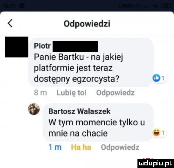 odpowiedzi. panie bartku na jakiej platformie jest teraz dostępny egzorcysta o bartosz walaszek w tym momencie tylko u mnie na chacie o  m haba