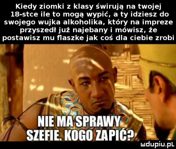 kiedy ziomki z klasy świrusa na twojej    s-ce ile to mogą wypić a ty idziesz do swojego wujka alkoholika który na impreze przyszedłjuż najebany i mówisz że postawisz mu flaszke jak coś dla ciebie zrobi. w. i m ma a sllmiwvl x sum. kano mm lud upiu. l