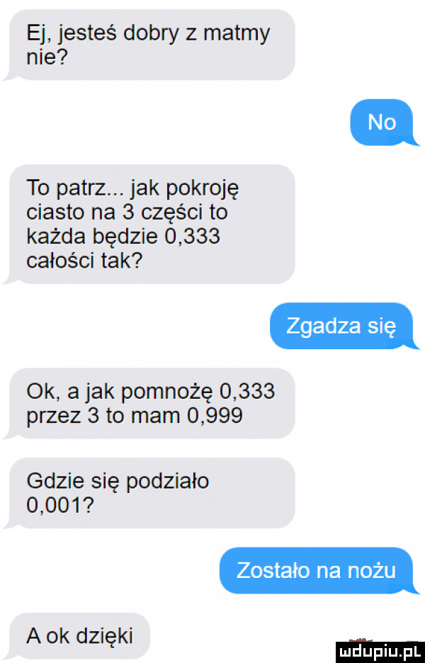 ej jesteś dobry z matmy nie to patrz. jak pokroję ciasto na   części to każda będzie       całości tak zgadza się ok a jak pomnożę       przez   to mam       gdzie się podziało       zostało na nożu a ok dzięki