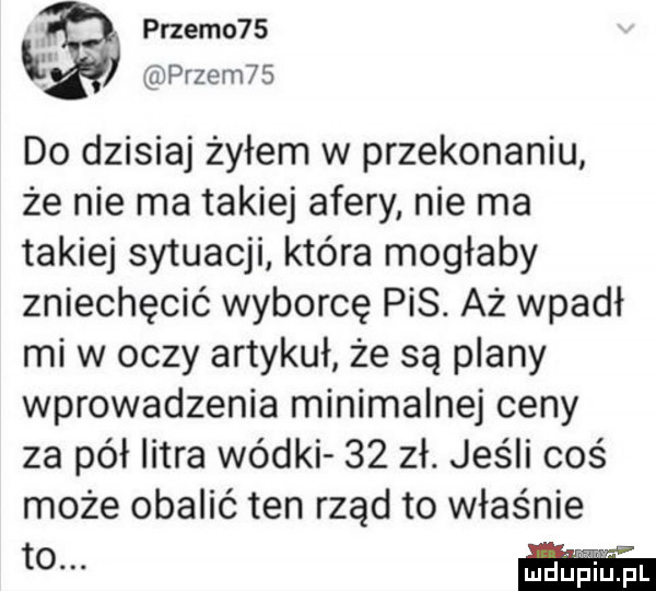 przemo   prze m     do dzisiaj żyłem w przekonaniu że nie ma takiej afery nie ma takiej sytuacji która mogłaby zniechęcić wyborcę pis. aż wpadł mi w oczy artykuł że są plany wprowadzenia minimalnej ceny za pół litra wódki    zł. jeśli coś może obalić ten rząd to właśnie to. abakankami