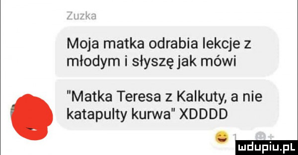 moja matka odrabia iekcje z młodym i słyszę jak mówi matka teresa z kalkuty a nie katapulty kurwa xdddd