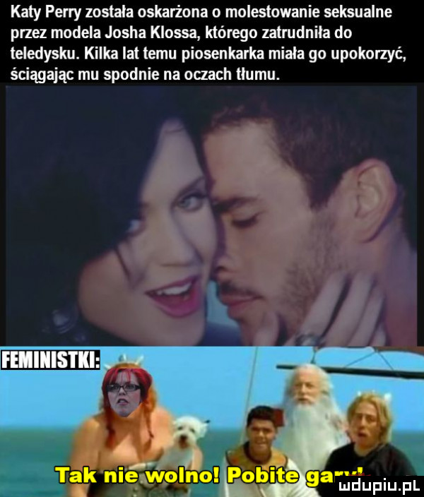 katy perry zostala oskarżona o molestowanie seksualne przez modela josha klossa którego zatrudnila do teledysku. kilka lat temu piosenkarka miala go upokorzyć ściągając mu spodnie na oczach tłumu