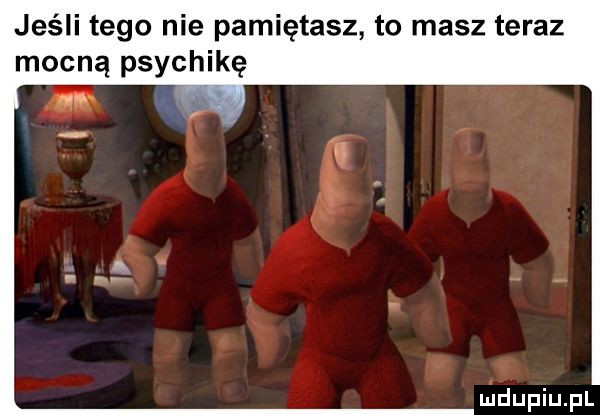 jeśli tego nie pamiętasz to masz teraz mocną psychikę uidupiupl