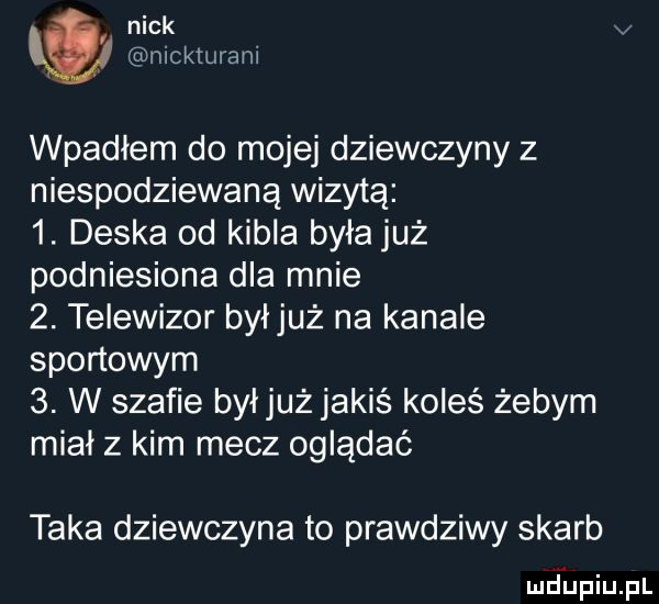 nick v nicklurani wpadłem do mojej dziewczyny z niespodziewaną wizytą  . deska od kibla była już podniesiona dla mnie  . telewizor byljuż na kanale sportowym  . w szafie byljuż jakiś koleś żebym miał z kim mecz oglądać taka dziewczyna to prawdziwy skarb