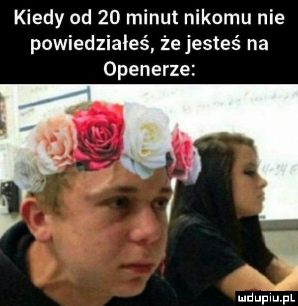kiedy od    minut nikomu nie powiedziałeś że jesteś na openerze a. mdupiujil