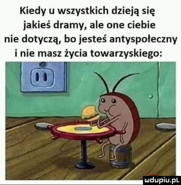 kiedy u wszystkich dzieją się jakieś dramy ale one ciebie nie dotyczą bo jesteś antyspołeczny i nie masz życia towarzyskiego