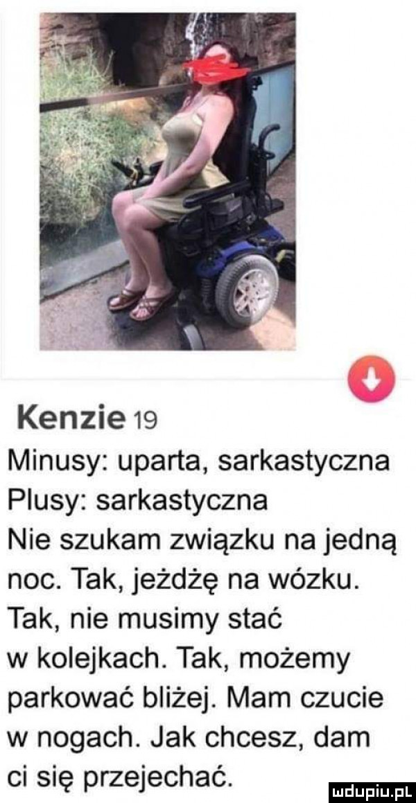 ken-ie   minusy uparta sarkastyczna plusy sarkastyczna nie szukam związku na jedną noc. tak jeżdżę na wózku. tak nie musimy stać w ko edkach. tak możemy parkować bliżej. mam czucie w nogach. jak chcesz dam cl snę przejechac