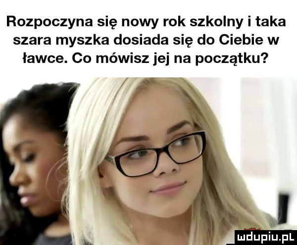 rozpoczyna się nowy rok szkolny i taka szara myszka dosiada się do ciebie w ławce. co mówisz jej na początku i