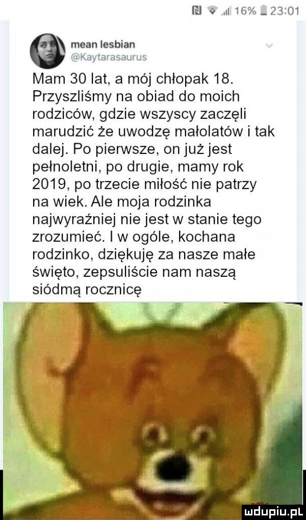 ei          mian lesbian kayłarasaurus mam    łat a mój chłopak   . przyszliśmy na obiad do moich rodziców gdzie wszyscy zaczęli marudzić że uwodzę małolatów i tak dalej. po pierwsze on jużjest pełnoletni po drugie mamy rok      po trzecie miłość nie patrzy na wiek. ale moja rodzinka najwyraźniej nie jest w stanie tego zrozumieć. i w ogóle kochana rodzinko dziękuję za nasze małe święto. zepsuliście nam naszą siódmą rocznicę