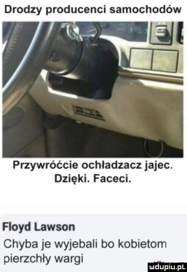 drodzy producenci samochodów tall przywróćcie ochładzacz jajec. dzięki. faceci. floyd lawson chyba je wyjebali bo kobietom. r pierzchły wa