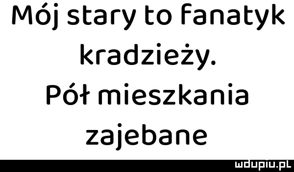 mój stary to fanatyk kradzieży. pół mieszkania zajebane