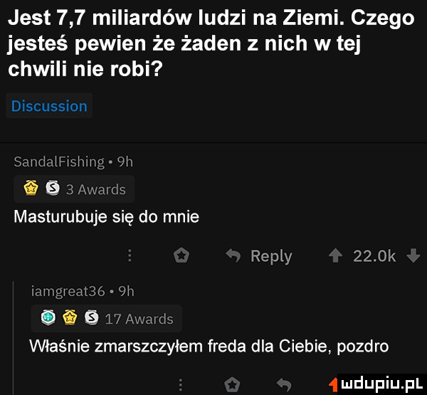 jest     miliardów ludzi na ziemi. czego jesteś pewien że żaden z nich w tej chwili nie robi discussion smmrmmg w ﬁ     awmt s masturubuje się do mnie repry     k iamgmarm  h.   t awmris właśnie zmarszczyłem freda dla ciebie pozdro  ludupiu pl