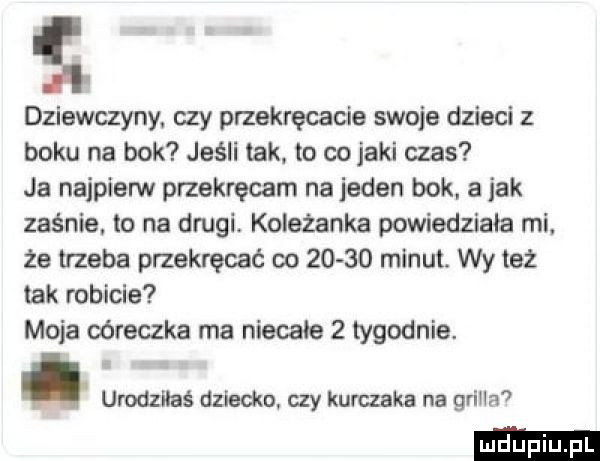 ii dziewczyny. czy przekręcacie swoje dzieci z boku na bok jeśli tak. to co jaki czas ja najpierw przekręcam najeden bok a jak zaśnie. to na drugi. koleżanka powiedziała mi. że trzeba przekręcać oo       minut. wy też tak robicie moja córeczka ma niecałe   tygodnie. urodziłaś dziecka czy kurczaka na grila