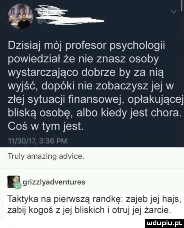 aj dzisiaj mój profesor psychologii powiedział że nie znasz osoby wystarczająco dobrze by za nią wyjąc dopóki nie zobaczysz jej w złej sytuacji finansowej opłakującej bliską osobę albo kiedy jest chora. coś w tym jest. truly amazing adżice. rizzlyadventures taktyka na pierwszą randkę zajebjej hajs zabij kogoś ziej bliskich i otruj jej żarcie