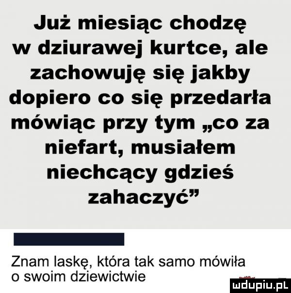 już miesiąc chodzę w dziurawej kurtce ale zachowuję się jakby dopiero co się przedarła mówiąc przy tym co za niefart musiałem niechcący gdzieś zahaczyć znam laskę która tak samo mówiła o szelm dziewictwie