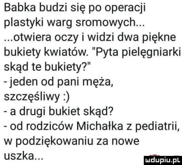 babka budzi się po operacji plastyki warg sromowych. otwiera oczy i widzi dwa piękne bukiety kwiatów. pyta pielęgniarki skąd te bukiety jeden od pani męża szczęśliwy a drugi bukiet skąd od rodziców michałka z pediatrii w podziękowaniu za nowe uszka