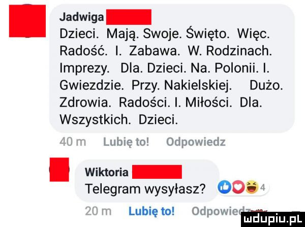 jadwiga dzieci. mają. swoje. święto. więc. radość. i. zabawa. w. rodzinach. imprezy. dla. dzieci. na. polonii. i. gwiezdzie. przy. nakielskiej. dużo zdrowia. radości. i. miłości. dla. wszystkich. dzieci. lubię to odpowiedz. wiktoria telegram wysyłasz     lubię to odpowiem