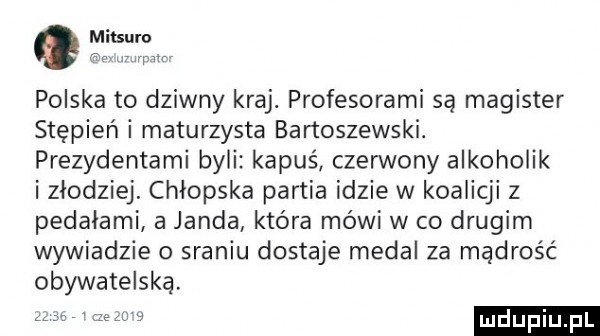 q mitsuro polska to dziwny kraj. profesorarni są magister stępień i maturzysta bartoszewski. prezydentami byli kapuś czerwony alkoholik izłodziej. chłopska partia idzie w koalicji z pedalami a janda która mówi w co drugim wywiadzie o sraniu dostaje medal za mądrość obywatelską   ludu iu. l